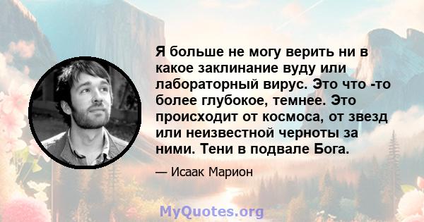 Я больше не могу верить ни в какое заклинание вуду или лабораторный вирус. Это что -то более глубокое, темнее. Это происходит от космоса, от звезд или неизвестной черноты за ними. Тени в подвале Бога.