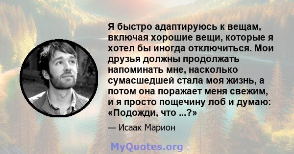 Я быстро адаптируюсь к вещам, включая хорошие вещи, которые я хотел бы иногда отключиться. Мои друзья должны продолжать напоминать мне, насколько сумасшедшей стала моя жизнь, а потом она поражает меня свежим, и я просто 