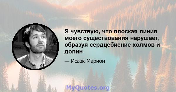 Я чувствую, что плоская линия моего существования нарушает, образуя сердцебиение холмов и долин