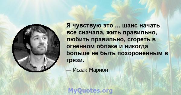 Я чувствую это ... шанс начать все сначала, жить правильно, любить правильно, сгореть в огненном облаке и никогда больше не быть похороненным в грязи.