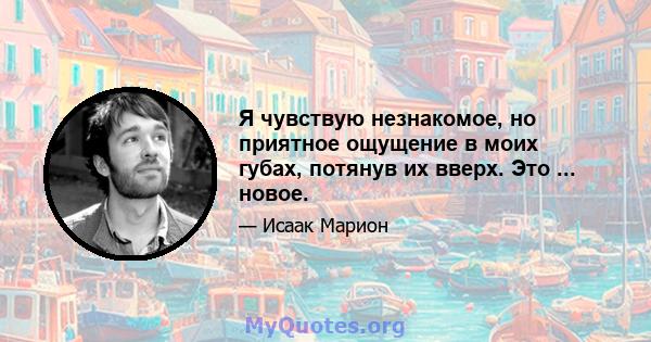 Я чувствую незнакомое, но приятное ощущение в моих губах, потянув их вверх. Это ... новое.