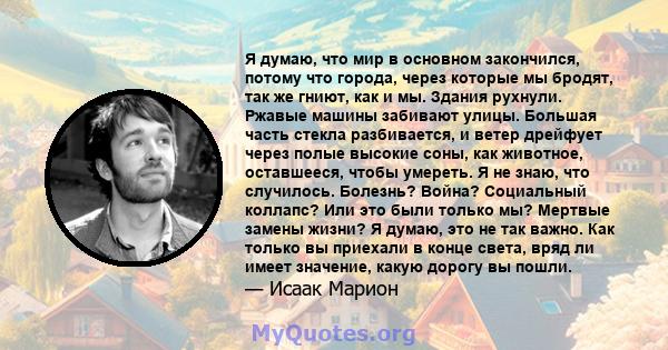 Я думаю, что мир в основном закончился, потому что города, через которые мы бродят, так же гниют, как и мы. Здания рухнули. Ржавые машины забивают улицы. Большая часть стекла разбивается, и ветер дрейфует через полые