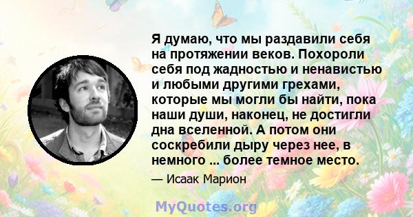 Я думаю, что мы раздавили себя на протяжении веков. Похороли себя под жадностью и ненавистью и любыми другими грехами, которые мы могли бы найти, пока наши души, наконец, не достигли дна вселенной. А потом они