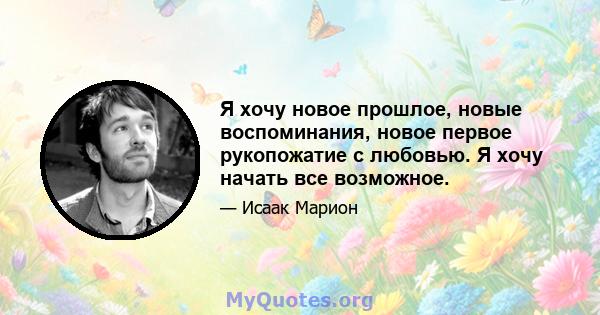 Я хочу новое прошлое, новые воспоминания, новое первое рукопожатие с любовью. Я хочу начать все возможное.