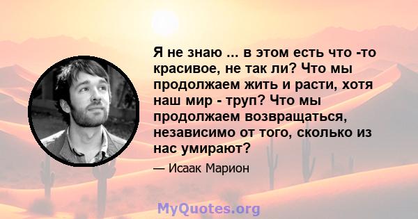 Я не знаю ... в этом есть что -то красивое, не так ли? Что мы продолжаем жить и расти, хотя наш мир - труп? Что мы продолжаем возвращаться, независимо от того, сколько из нас умирают?