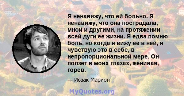 Я ненавижу, что ей больно. Я ненавижу, что она пострадала, мной и другими, на протяжении всей дуги ее жизни. Я едва помню боль, но когда я вижу ее в ней, я чувствую это в себе, в непропорциональной мере. Он ползет в