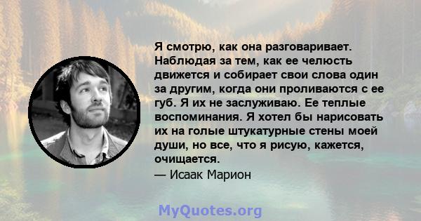 Я смотрю, как она разговаривает. Наблюдая за тем, как ее челюсть движется и собирает свои слова один за другим, когда они проливаются с ее губ. Я их не заслуживаю. Ее теплые воспоминания. Я хотел бы нарисовать их на