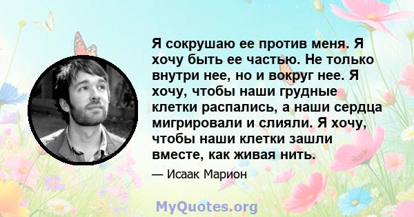 Я сокрушаю ее против меня. Я хочу быть ее частью. Не только внутри нее, но и вокруг нее. Я хочу, чтобы наши грудные клетки распались, а наши сердца мигрировали и слияли. Я хочу, чтобы наши клетки зашли вместе, как живая 