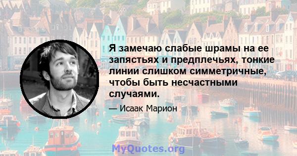 Я замечаю слабые шрамы на ее запястьях и предплечьях, тонкие линии слишком симметричные, чтобы быть несчастными случаями.