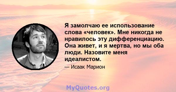 Я замолчаю ее использование слова «человек». Мне никогда не нравилось эту дифференциацию. Она живет, и я мертва, но мы оба люди. Назовите меня идеалистом.