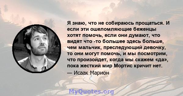 Я знаю, что не собираюсь прощаться. И если эти ошеломляющие беженцы хотят помочь, если они думают, что видят что -то большее здесь больше, чем мальчик, преследующий девочку, то они могут помочь, и мы посмотрим, что