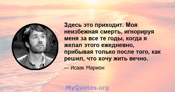 Здесь это приходит. Моя неизбежная смерть, игнорируя меня за все те годы, когда я желал этого ежедневно, прибывая только после того, как решил, что хочу жить вечно.