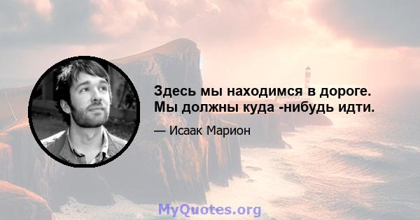 Здесь мы находимся в дороге. Мы должны куда -нибудь идти.