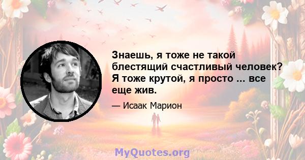 Знаешь, я тоже не такой блестящий счастливый человек? Я тоже крутой, я просто ... все еще жив.