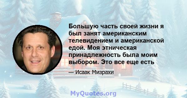 Большую часть своей жизни я был занят американским телевидением и американской едой. Моя этническая принадлежность была моим выбором. Это все еще есть