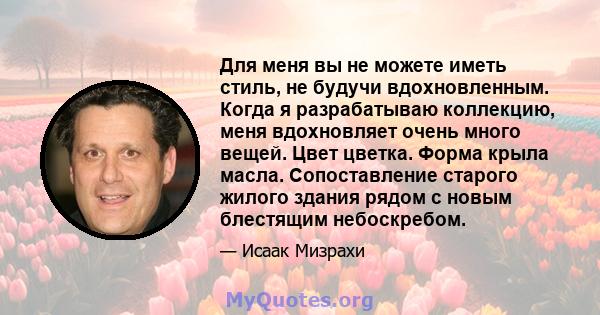 Для меня вы не можете иметь стиль, не будучи вдохновленным. Когда я разрабатываю коллекцию, меня вдохновляет очень много вещей. Цвет цветка. Форма крыла масла. Сопоставление старого жилого здания рядом с новым блестящим 