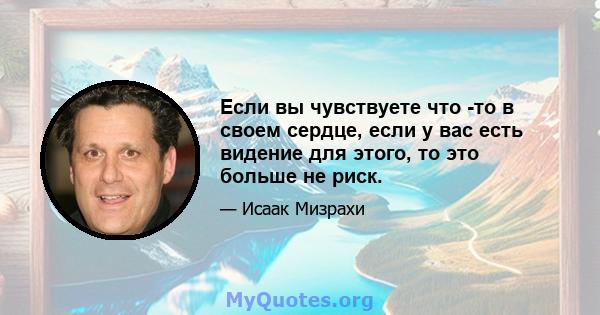 Если вы чувствуете что -то в своем сердце, если у вас есть видение для этого, то это больше не риск.