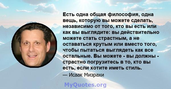 Есть одна общая философия, одна вещь, которую вы можете сделать, независимо от того, кто вы есть или как вы выглядите: вы действительно можете стать страстным, а не оставаться крутым или вместо того, чтобы пытаться