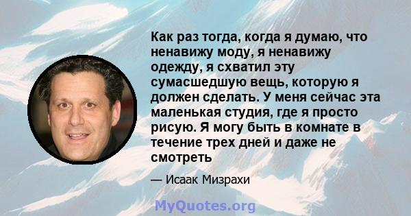 Как раз тогда, когда я думаю, что ненавижу моду, я ненавижу одежду, я схватил эту сумасшедшую вещь, которую я должен сделать. У меня сейчас эта маленькая студия, где я просто рисую. Я могу быть в комнате в течение трех