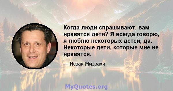 Когда люди спрашивают, вам нравятся дети? Я всегда говорю, я люблю некоторых детей, да. Некоторые дети, которые мне не нравятся.