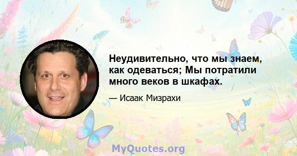 Неудивительно, что мы знаем, как одеваться; Мы потратили много веков в шкафах.