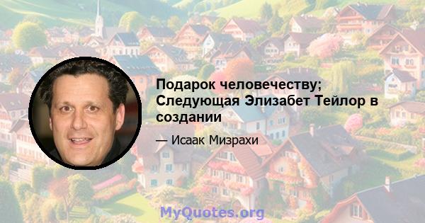 Подарок человечеству; Следующая Элизабет Тейлор в создании