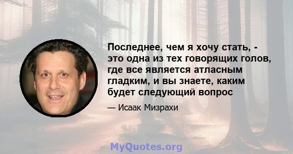 Последнее, чем я хочу стать, - это одна из тех говорящих голов, где все является атласным гладким, и вы знаете, каким будет следующий вопрос