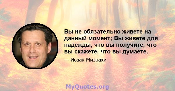 Вы не обязательно живете на данный момент; Вы живете для надежды, что вы получите, что вы скажете, что вы думаете.