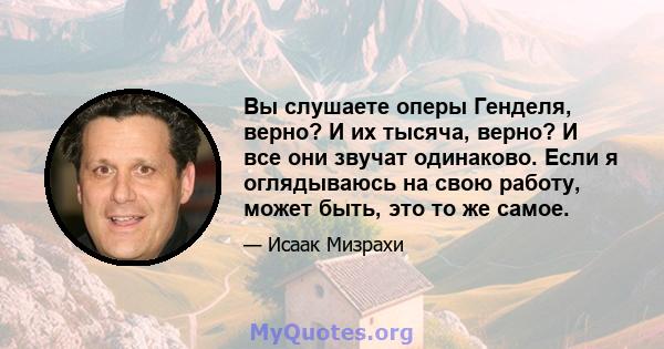 Вы слушаете оперы Генделя, верно? И их тысяча, верно? И все они звучат одинаково. Если я оглядываюсь на свою работу, может быть, это то же самое.