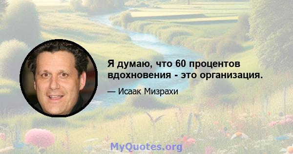 Я думаю, что 60 процентов вдохновения - это организация.