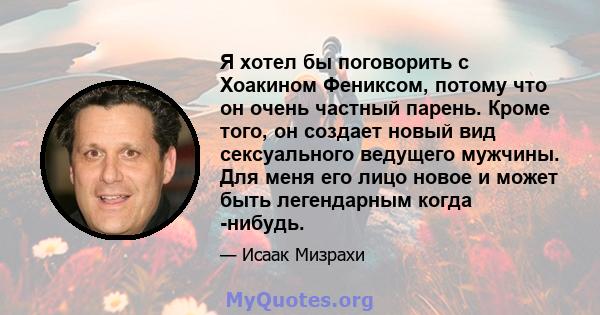 Я хотел бы поговорить с Хоакином Фениксом, потому что он очень частный парень. Кроме того, он создает новый вид сексуального ведущего мужчины. Для меня его лицо новое и может быть легендарным когда -нибудь.