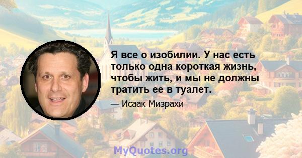 Я все о изобилии. У нас есть только одна короткая жизнь, чтобы жить, и мы не должны тратить ее в туалет.