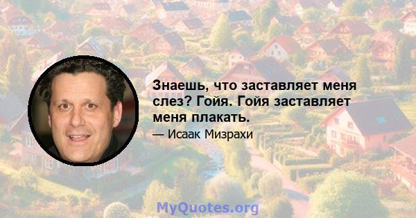 Знаешь, что заставляет меня слез? Гойя. Гойя заставляет меня плакать.