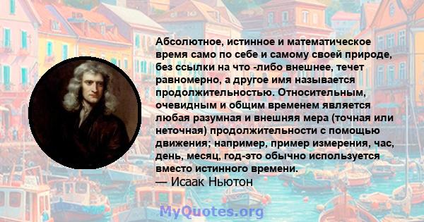 Абсолютное, истинное и математическое время само по себе и самому своей природе, без ссылки на что -либо внешнее, течет равномерно, а другое имя называется продолжительностью. Относительным, очевидным и общим временем