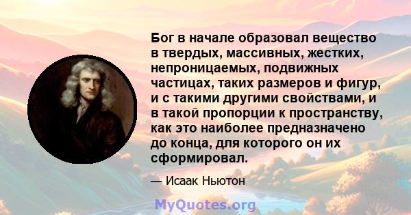 Бог в начале образовал вещество в твердых, массивных, жестких, непроницаемых, подвижных частицах, таких размеров и фигур, и с такими другими свойствами, и в такой пропорции к пространству, как это наиболее предназначено 