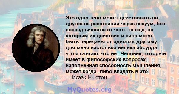 Это одно тело может действовать на другое на расстоянии через вакуум, без посредничества от чего -то еще, по которым их действия и сила могут быть переданы от одного к другому, для меня настолько велика абсурда, что я