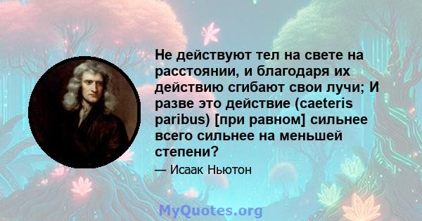 Не действуют тел на свете на расстоянии, и благодаря их действию сгибают свои лучи; И разве это действие (caeteris paribus) [при равном] сильнее всего сильнее на меньшей степени?