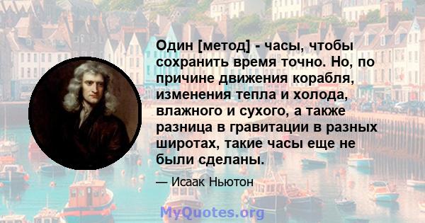 Один [метод] - часы, чтобы сохранить время точно. Но, по причине движения корабля, изменения тепла и холода, влажного и сухого, а также разница в гравитации в разных широтах, такие часы еще не были сделаны.