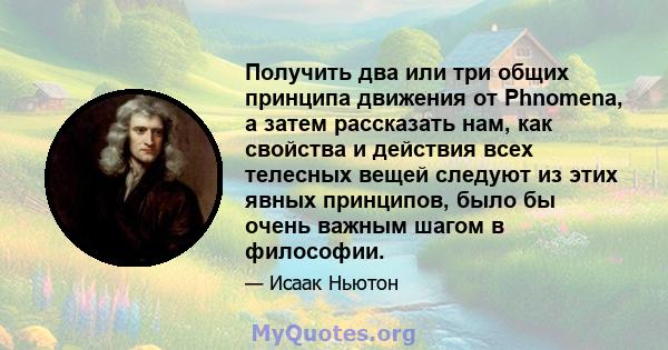 Получить два или три общих принципа движения от Phnomena, а затем рассказать нам, как свойства и действия всех телесных вещей следуют из этих явных принципов, было бы очень важным шагом в философии.