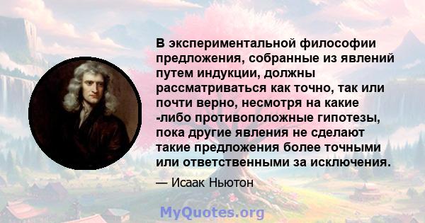 В экспериментальной философии предложения, собранные из явлений путем индукции, должны рассматриваться как точно, так или почти верно, несмотря на какие -либо противоположные гипотезы, пока другие явления не сделают