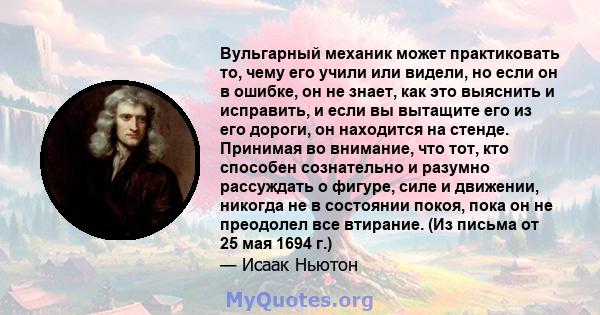 Вульгарный механик может практиковать то, чему его учили или видели, но если он в ошибке, он не знает, как это выяснить и исправить, и если вы вытащите его из его дороги, он находится на стенде. Принимая во внимание,