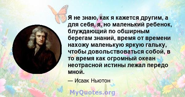 Я не знаю, как я кажется другим, а для себя, я, но маленький ребенок, блуждающий по обширным берегам знаний, время от времени нахожу маленькую яркую гальку, чтобы довольствоваться собой, в то время как огромный океан