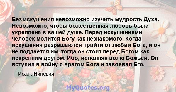 Без искушения невозможно изучить мудрость Духа. Невозможно, чтобы божественная любовь была укреплена в вашей душе. Перед искушениями человек молится Богу как незнакомого. Когда искушения разрешаются прийти от любви