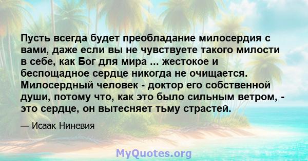 Пусть всегда будет преобладание милосердия с вами, даже если вы не чувствуете такого милости в себе, как Бог для мира ... жестокое и беспощадное сердце никогда не очищается. Милосердный человек - доктор его собственной