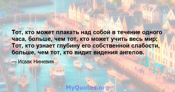 Тот, кто может плакать над собой в течение одного часа, больше, чем тот, кто может учить весь мир; Тот, кто узнает глубину его собственной слабости, больше, чем тот, кто видит видения ангелов.