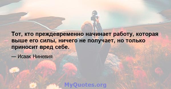 Тот, кто преждевременно начинает работу, которая выше его силы, ничего не получает, но только приносит вред себе.