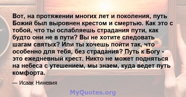 Вот, на протяжении многих лет и поколения, путь Божий был выровнен крестом и смертью. Как это с тобой, что ты ослабляешь страдания пути, как будто они не в пути? Вы не хотите следовать шагам святых? Или ты хочешь пойти