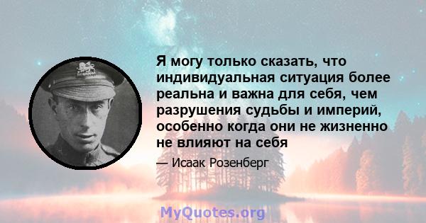 Я могу только сказать, что индивидуальная ситуация более реальна и важна для себя, чем разрушения судьбы и империй, особенно когда они не жизненно не влияют на себя