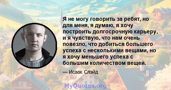 Я не могу говорить за ребят, но для меня, я думаю, я хочу построить долгосрочную карьеру, и я чувствую, что нам очень повезло, что добиться большего успеха с несколькими вещами, но я хочу меньшего успеха с большим