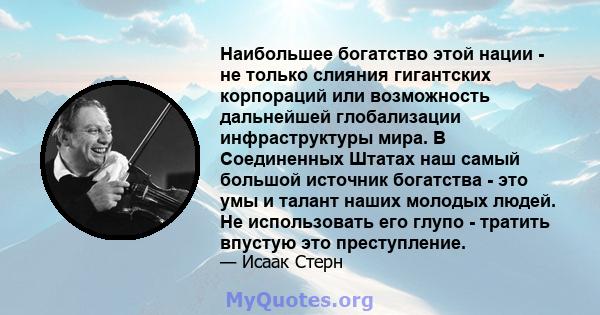 Наибольшее богатство этой нации - не только слияния гигантских корпораций или возможность дальнейшей глобализации инфраструктуры мира. В Соединенных Штатах наш самый большой источник богатства - это умы и талант наших